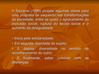  Touraine (1996) propõe algumas ideias para
uma proposta de esquerda nas transformações
da sociedade, entre as quais o agravamento da
exclusão social, ruptura do tecido social e o
aumento da desigualdade.

 Inicia pela solidariedade;
 Em seguida, liberdade do sujeito;

   E depois, diversidade no sentido de
reconhecimento do outro;
   E finalmente, saber conviver com as
diferenças.
 