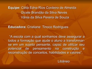Equipe: Célia Edna Rios Cordeiro de Almeida
        Gicele Brandão da Silva Neves
        Vânia da Silva Pereira de Souza

Educadora: Cristiane Tinoco Rodrigues

 “A escola com a qual sonhamos deve assegurar a
todos a formação que ajude o aluno a transformar-
se em um sujeito pensante, capaz de utilizar seu
potencial de pensamento na construção e
reconstrução de conceitos, habilidades e valores”.

                                Libâneo
 