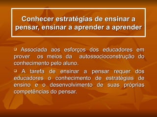 Conhecer estratégias de ensinar a
pensar, ensinar a aprender a aprender


  Associada aos esforços dos educadores em
prover os meios da autossocioconstrução do
conhecimento pelo aluno.
 A tarefa de ensinar a pensar requer dos

educadores o conhecimento de estratégias de
ensino e o desenvolvimento de suas próprias
competências do pensar.
 