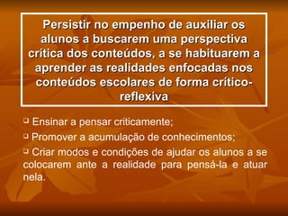 Persistir no empenho de auxiliar os
   alunos a buscarem uma perspectiva
 crítica dos conteúdos, a se habituarem a
  aprender as realidades enfocadas nos
  conteúdos escolares de forma crítico-
                  reflexiva
 Ensinar a pensar criticamente;
 Promover a acumulação de conhecimentos;

 Criar modos e condições de ajudar os alunos a se

colocarem ante a realidade para pensá-la e atuar
nela.
 