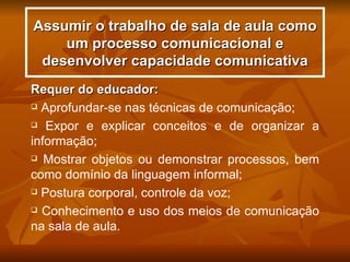Assumir o trabalho de sala de aula como
    um processo comunicacional e
 desenvolver capacidade comunicativa
Requer do educador:
 Aprofundar-se nas técnicas de comunicação;

 Expor e explicar conceitos e de organizar a

informação;
 Mostrar objetos ou demonstrar processos, bem

como domínio da linguagem informal;
 Postura corporal, controle da voz;

 Conhecimento e uso dos meios de comunicação

na sala de aula.
 