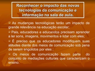 Reconhecer o impacto das novas
      tecnologias da comunicação e
        informação na sala de aula.
  As mudanças tecnológicas terão um impacto de
grande relevância na educação escolar;
 Pais, educadores e educandos precisam aprender

a ler sons, imagens, movimentos e lidar com eles;
 É preciso que os educadores modifiquem suas

atitudes diante dos meios de comunicação sob pena
de serem engolidos por eles ;
 Os meios de comunicação fazem parte             do
conjunto de mediações culturais que caracterizam o
ensino.
 