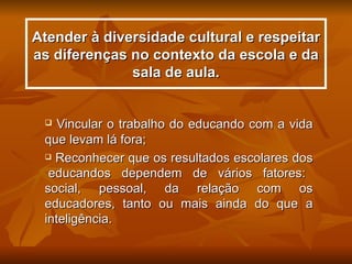 Atender à diversidade cultural e respeitar
as diferenças no contexto da escola e da
              sala de aula.


   Vincular o trabalho do educando com a vida
 que levam lá fora;
  Reconhecer que os resultados escolares dos

  educandos dependem de vários fatores:
 social, pessoal, da relação com os
 educadores, tanto ou mais ainda do que a
 inteligência.
 