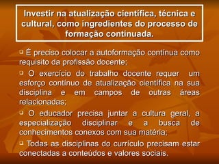 Investir na atualização científica, técnica e
cultural, como ingredientes do processo de
            formação continuada.
 É preciso colocar a autoformação contínua como
requisito da profissão docente;
 O exercício do trabalho docente requer       um
esforço contínuo de atualização científica na sua
disciplina e em campos de outras áreas
relacionadas;
 O educador precisa juntar a cultura geral, a

especialização disciplinar e a busca de
conhecimentos conexos com sua matéria;
 Todas as disciplinas do currículo precisam estar

conectadas a conteúdos e valores sociais.
 