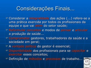 Considerações Finais... Considerar a  integralidade  das ações (...) refere-se a uma prática exercida por todos os profissionais da equipe e que vai  além  do setor saúde; Reformular   conceitos  e modos de  pensar  e  articular  a produção de saúde... Comprometer  gestores, trabalhadores da saúde e a sociedade em geral; A  vontade   política  do gestor é essencial; Disponibilidade  dos profissionais para se  capacitar  e  exercitar  esses conceitos; Definição de  métodos  e  processos  de trabalho... 