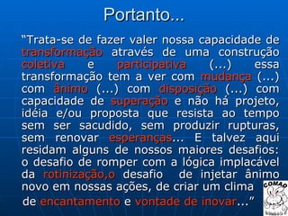 Portanto... “ Trata-se de fazer valer nossa capacidade de  transformação  através de uma construção  coletiva  e  participativa  (...) essa transformação tem a ver com  mudança  (...) com  ânimo  (...) com  disposição  (...) com capacidade de  superação  e não há projeto, idéia e/ou proposta que resista ao tempo sem ser sacudido, sem produzir rupturas, sem renovar  esperanças ... E talvez aqui residam alguns de nossos maiores desafios: o desafio de romper com a lógica implacável da  rotinização,o  desafio  de injetar ânimo novo em nossas ações, de criar um clima de  encantamento  e  vontade de inovar ...” 