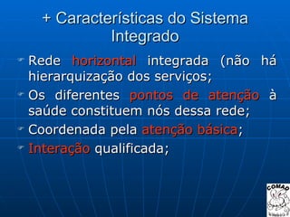 + Características do Sistema Integrado Rede  horizontal  integrada (não há hierarquização dos serviços; Os diferentes  pontos de atenção  à saúde constituem nós dessa rede; Coordenada pela  atenção básica ; Interação  qualificada; 