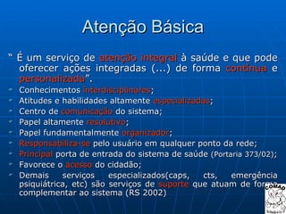 Atenção Básica “  É um serviço de  atenção integral  à saúde e que pode oferecer ações integradas (...) de forma  contínua  e  personalizada ”. Conhecimentos  interdisciplinares ; Atitudes e habilidades altamente  especializadas ; Centro de  comunicação  do sistema; Papel altamente  resolutivo ; Papel fundamentalmente  organizador ; Responsabiliza-se  pelo usuário em qualquer ponto da rede; Principal  porta de entrada do sistema de saúde  (Portaria 373/02) ; Favorece o  acesso  do cidadão; Demais serviços especializados(caps, cts, emergência psiquiátrica, etc) são serviços de  suporte  que atuam de forma complementar ao sistema (RS 2002) 