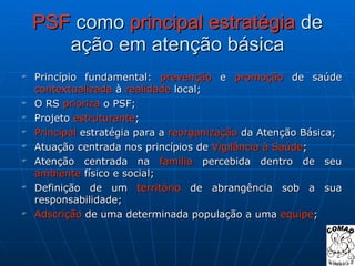 PSF  como  principal estratégia  de ação em atenção básica Princípio fundamental:  prevenção  e  promoção  de saúde  contextualizada  à  realidade  local; O RS  prioriza  o PSF; Projeto  estruturante ; Principal  estratégia para a  reorganização  da Atenção Básica; Atuação centrada nos princípios de  Vigilância   à Saúde ; Atenção centrada na  família  percebida dentro de seu  ambiente  físico e social; Definição de um  território  de abrangência sob a sua responsabilidade; Adscrição  de uma determinada população a uma  equipe ; 