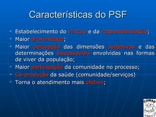 Características do PSF Estabelecimento do  vínculo  e da  responsabilização ; Maior  proximidade ; Maior  percepção  das dimensões  subjetivas  e das determinações  psicossociais  envolvidas nas formas de viver da população; Maior  participação  da comunidade no processo; Co-produção  da saúde (comunidade/serviços) Torna o atendimento mais  efetivo ; 
