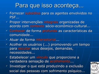 Para que isso aconteça... Fornecer  subsídios  para os agentes envolvidos no PSF... Propor intervenções  integrais  organizadas de acordo com  contexto  sócio-econômico-cultural... Conhecer  de forma  profunda  as características da comunidade... Atuar de forma  intersetorial ... Acolher os usuários (...) promovendo um tempo para  escutar  seus desejos, demandas, necessidades... Estabelecer um  vínculo  que proporcione a verdadeira sensação de  acolhimento ... Investigar o que está produzindo a exclusão  social das pessoas com sofrimento psíquico... 