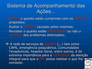 Sistema de Acompanhamento das Ações... Avaliar  o quanto estão cumprindo com os  objetivos  propostos; Avaliar o  impacto  causado pelas mesmas; Perceber o quanto estão  modificando  ou não o  contexto  dos problemas detectados; A rede de serviços de  suporte  (...) tais como CAPS, emergência psiquiátrica, Comunidades Terapêuticas, hospital Geral, entre outros, é de extrema importância para a  efetividade  da atenção integral para que o  PSF  possa realizar o que lhe compete. 