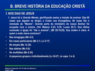 B. BREVE HISTÓRIA DA EDUCAÇÃO CRISTÃ 
f. NOS DIAS DE JESUS 
1. Jesus foi o Grande Mestre, glorificando assim a missão de ensinar. Das 90 
vezes que alguém se dirigiu a Cristo nos Evangelhos, 60 vezes Ele é 
chamado de “Mestre”. Grande parte do ministério de nosso Senhor foi 
ocupado com o ensino. (Ver Mateus 4.23; 9.35; Lucas 20.1). Sua última 
comissão à Igreja foi “Ide e ensinai”, (Mt 28.19,20). Sua ordem é clara. A 
quem e onde Jesus ensinava? 
• Nas sinagogas (Mc 6.2) 
• Em casas particulares (Mc 2.1; Lc 5.17) 
• No templo (Mc 12.35) 
• Nas aldeias (Mc 6.6) 
• Às multidões (Mc 6.34) 
• A pequenos grupos e individualmente (Lc 24.27; Jo caps. 3 e 4) 
Material Preparado Por Pr João Luiz Marques – 
CPPED 2009 
 