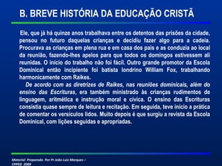 B. BREVE HISTÓRIA DA EDUCAÇÃO CRISTÃ 
Ele, que já há quinze anos trabalhava entre os detentos das prisões da cidade, 
pensou no futuro daquelas crianças e decidiu fazer algo para a cadeia. 
Procurava as crianças em plena rua e em casa dos pais e as conduzia ao local 
da reunião, fazendo-lhes apelos para que todos os domingos estivessem ali 
reunidas. O início do trabalho não foi fácil. Outro grande promotor da Escola 
Dominical então incipiente foi batista londrino William Fox, trabalhando 
harmonicamente com Raikes. 
De acordo com as diretrizes de Raikes, nas reuniões dominicais, além do 
ensino das Escrituras, era também ministrado às crianças rudimentos de 
linguagem, aritmética e instrução moral e cívica. O ensino das Escrituras 
consistia quase sempre de leitura e recitação. Em seguida, teve início a prática 
de comentar os versículos lidos. Muito depois é que surgiu a revista da Escola 
Dominical, com lições seguidas e apropriadas. 
Material Preparado Por Pr João Luiz Marques – 
CPPED 2009 
 