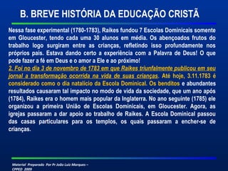 B. BREVE HISTÓRIA DA EDUCAÇÃO CRISTÃ 
Nessa fase experimental (1780-1783), Raikes fundou 7 Escolas Dominicais somente 
em Gloucester, tendo cada uma 30 alunos em média. Os abençoados frutos do 
trabalho logo surgiram entre as crianças, refletindo isso profundamente nos 
próprios pais. Estava dando certo a experiência com a Palavra de Deus! O que 
pode fazer a fé em Deus e o amor a Ele e ao próximo! 
2. Foi no dia 3 de novembro de 1783 em que Raikes triunfalmente publicou em seu 
jornal a transformação ocorrida na vida de suas crianças. Até hoje, 3.11.1783 é 
considerado como o dia natalício da Escola Dominical. Os benditos e abundantes 
resultados causaram tal impacto no modo de vida da sociedade, que um ano após 
(1784), Raikes era o homem mais popular da Inglaterra. No ano seguinte (1785) ele 
organizou a primeira União de Escolas Dominicais, em Gloucester. Agora, as 
igrejas passaram a dar apoio ao trabalho de Raikes. A Escola Dominical passou 
das casas particulares para os templos, os quais passaram a encher-se de 
crianças. 
Material Preparado Por Pr João Luiz Marques – 
CPPED 2009 
 