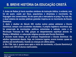 B. BREVE HISTÓRIA DA EDUCAÇÃO CRISTÃ 
3. Antes de Raikes já havia reuniões similares de instrução bíblica, é evidente, mas 
foi ele quem, usado por Deus, popularizou e dinamizou o movimento. Na 
linguagem dos comerciantes, foi ele quem pôs a mercadoria na praça. Por sua vez, 
o atual sistema de escolas públicas gratuitas inspirou-se no movimento da Escola 
Dominical. 
4. Após o dealbar do Século XIX, muitos outros países adotaram a Escola 
Dominical, sempre com excelentes resultados. A própria Inglaterra reconhece que 
foi preservada de movimentos políticos extremistas e radicais, como o da 
Revolução Francesa de 1789, graças ao despertamento espiritual através de 
Wesley e Whitefield, e a educação religiosa provida pela Escola Dominical. 
5. Durante muito tempo, só as crianças freqüentavam a Escola Dominical. Os 
adultos ingressaram depois. Hoje, em inúmeros lugares, ocorre inverso: quase só 
adultos são beneficiados, ficando as crianças em último plano. 
6. Em 1784, isto é, quatro anos após o início do movimento, a Escola Dominical já 
contava com 250 mil alunos matriculados. 
Material Preparado Por Pr João Luiz Marques – 
CPPED 2009 
 
