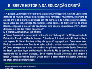 B. BREVE HISTÓRIA DA EDUCAÇÃO CRISTÃ 
7. A Escola Dominical é hoje um dos fatores da promoção do reino de Deus e dos 
destinos do mundo, através dos cidadãos nela formados. Atualmente, o número de 
alunos em todo o mundo é estimado em 145 milhões, e 10 milhões de professores. 
Quem diria que um começo tão humilde como aquele de 1780 através do irmão 
Raikes, chegasse a tão elevado dividendo? Está escrito em Zacarias 4.10 “...Quem 
desprezará o dia das coisas pequenas?” 
h. A ESCOLA DOMINICAL NO BRASIL 
A Escola Dominical teve seu início entre nós em 19 de agosto de 1855 na cidade de 
Petrópolis, Estado do Rio de Janeiro. O fundador foi missionário Robert Kalley e 
sua esposa Dª Sarah Poulton Kalley, da Igreja Congregacional. Eram escoceses. 
Ele fora um médico ateu. Depois foi salvo sob circunstâncias especiais e, chamado 
pó Deus, entregou-se à obra missionária. Na primeira reunião da Escola Dominical 
no Brasil, que teve lugar em Petrópolis, Estado do Rio de Janeiro, na data acima, a 
freqüência foi de cinco crianças... Essa mesma Escola Dominical deu origem à 
Igreja Congregacional no Brasil. Desde então, o crescimento da Escola Dominical 
no Brasil tem sido maravilhoso. 
Material Preparado Por Pr João Luiz Marques – 
CPPED 2009 
 