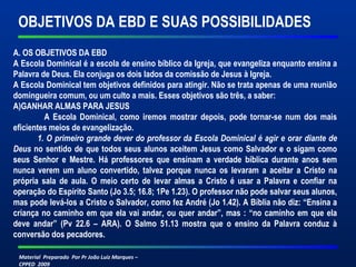 OBJETIVOS DA EBD E SUAS POSSIBILIDADES 
A. OS OBJETIVOS DA EBD 
A Escola Dominical é a escola de ensino bíblico da Igreja, que evangeliza enquanto ensina a 
Palavra de Deus. Ela conjuga os dois lados da comissão de Jesus à Igreja. 
A Escola Dominical tem objetivos definidos para atingir. Não se trata apenas de uma reunião 
domingueira comum, ou um culto a mais. Esses objetivos são três, a saber: 
A)GANHAR ALMAS PARA JESUS 
A Escola Dominical, como iremos mostrar depois, pode tornar-se num dos mais 
eficientes meios de evangelização. 
1. O primeiro grande dever do professor da Escola Dominical é agir e orar diante de 
Deus no sentido de que todos seus alunos aceitem Jesus como Salvador e o sigam como 
seus Senhor e Mestre. Há professores que ensinam a verdade bíblica durante anos sem 
nunca verem um aluno convertido, talvez porque nunca os levaram a aceitar a Cristo na 
própria sala de aula. O meio certo de levar almas a Cristo é usar a Palavra e confiar na 
operação do Espírito Santo (Jo 3.5; 16.8; 1Pe 1.23). O professor não pode salvar seus alunos, 
mas pode levá-los a Cristo o Salvador, como fez André (Jo 1.42). A Bíblia não diz: “Ensina a 
criança no caminho em que ela vai andar, ou quer andar”, mas : “no caminho em que ela 
deve andar” (Pv 22.6 – ARA). O Salmo 51.13 mostra que o ensino da Palavra conduz à 
conversão dos pecadores. 
Material Preparado Por Pr João Luiz Marques – 
CPPED 2009 
 