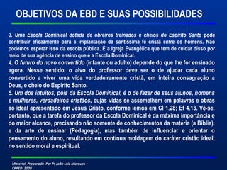 OBJETIVOS DA EBD E SUAS POSSIBILIDADES 
3. Uma Escola Dominical dotada de obreiros treinados e cheios do Espírito Santo pode 
contribuir eficazmente para a implantação da santíssima fé cristã entre os homens. Não 
podemos esperar isso da escola pública. É a Igreja Evangélica que tem de cuidar disso por 
meio de sua agência de ensino que é a Escola Dominical. 
4. O futuro do novo convertido (infante ou adulto) depende do que lhe for ensinado 
agora. Nesse sentido, o alvo do professor deve ser o de ajudar cada aluno 
convertido a viver uma vida verdadeiramente cristã, em inteira consagração a 
Deus, e cheio do Espírito Santo. 
5. Um dos intuitos, pois da Escola Dominical, é o de fazer de seus alunos, homens 
e mulheres, verdadeiros cristãos, cujas vidas se assemelhem em palavras e obras 
ao ideal apresentado em Jesus Cristo, conforme lemos em Cl 1.28; Ef 4.13. Vê-se, 
portanto, que a tarefa do professor da Escola Dominical é da máxima importância e 
do maior alcance, precisando não somente de conhecimentos da matéria (a Bíblia), 
e da arte de ensinar (Pedagogia), mas também de influenciar e orientar o 
pensamento do aluno, resultando em contínua moldagem do caráter cristão ideal, 
no sentido moral e espiritual. 
Material Preparado Por Pr João Luiz Marques – 
CPPED 2009 
 