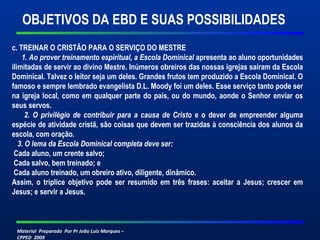 OBJETIVOS DA EBD E SUAS POSSIBILIDADES 
c. TREINAR O CRISTÃO PARA O SERVIÇO DO MESTRE 
1. Ao prover treinamento espiritual, a Escola Dominical apresenta ao aluno oportunidades 
ilimitadas de servir ao divino Mestre. Inúmeros obreiros das nossas igrejas saíram da Escola 
Dominical. Talvez o leitor seja um deles. Grandes frutos tem produzido a Escola Dominical. O 
famoso e sempre lembrado evangelista D.L. Moody foi um deles. Esse serviço tanto pode ser 
na igreja local, como em qualquer parte do país, ou do mundo, aonde o Senhor enviar os 
seus servos. 
2. O privilégio de contribuir para a causa de Cristo e o dever de empreender alguma 
espécie de atividade cristã, são coisas que devem ser trazidas à consciência dos alunos da 
escola, com oração. 
3. O lema da Escola Dominical completa deve ser: 
Cada aluno, um crente salvo; 
Cada salvo, bem treinado; e 
Cada aluno treinado, um obreiro ativo, diligente, dinâmico. 
Assim, o tríplice objetivo pode ser resumido em três frases: aceitar a Jesus; crescer em 
Jesus; e servir a Jesus. 
Material Preparado Por Pr João Luiz Marques – 
CPPED 2009 
 