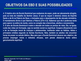 OBJETIVOS DA EBD E SUAS POSSIBILIDADES 
4. O tríplice alvo da Escola Dominical que acabamos de expor, pode ser plenamente atingido, 
pois se trata do trabalho do Senhor Jesus. O que se requer é obreiros cheios do Espírito 
Santo e de fé na Palavra de Deus, e treinados para o desempenho de tão elevado ministério. 
O mandamento divino é que falemos a Palavra (2Tm 4.2). Sabemos que ela é poderosa tanto 
para operar na esfera da mente, como no coração das criancinhas, adultos e encanecidos. 
5. O alvo da Escola Dominical é nobre e elevado em todos os pontos de vista. Ela, na Igreja, 
cuida das vidas em formação, seja no sentido social ou espiritual. Coopera eficazmente com 
o lar na formação moral de crianças e adolescentes, instilando neles os hábitos, idéias e 
princípios cristãos segundo as Santas Escrituras. Nela, também os adultos vão encontrar 
horas de prazer no estudo bíblico. Mas para que a Escola Dominical alcance seu objetivo, ela 
precisa empregar meios e métodos eficazes, sem jamais afastar-se duma esfera 
genuinamente espiritual. 
Material Preparado Por Pr João Luiz Marques – 
CPPED 2009 
 