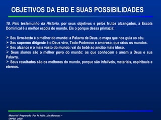 OBJETIVOS DA EBD E SUAS POSSIBILIDADES 
10. Pelo testemunho da História, por seus objetivos e pelos frutos alcançados, a Escola 
Dominical é a melhor escola do mundo. Eis o porque dessa primazia: 
 Seu livro-texto é o melhor do mundo: a Palavra de Deus, o mapa que nos guia ao céu. 
 Seu supremo dirigente é o Deus vivo, Todo-Poderoso e amoroso, que criou os mundos. 
 Seu alcance é o mais vasto do mundo: vai do bebê ao ancião mais idoso. 
 Seus alunos são o melhor povo do mundo: os que conhecem e amam a Deus e sua 
Palavra. 
 Seus resultados são os melhores do mundo, porque são infalíveis, materiais, espirituais e 
eternos. 
Material Preparado Por Pr João Luiz Marques – 
CPPED 2009 
 