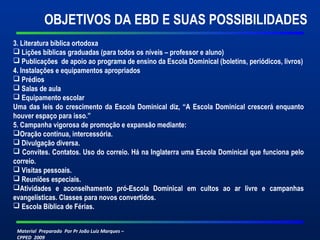 OBJETIVOS DA EBD E SUAS POSSIBILIDADES 
3. Literatura bíblica ortodoxa 
 Lições bíblicas graduadas (para todos os níveis – professor e aluno) 
 Publicações de apoio ao programa de ensino da Escola Dominical (boletins, periódicos, livros) 
4. Instalações e equipamentos apropriados 
 Prédios 
 Salas de aula 
 Equipamento escolar 
Uma das leis do crescimento da Escola Dominical diz, “A Escola Dominical crescerá enquanto 
houver espaço para isso.” 
5. Campanha vigorosa de promoção e expansão mediante: 
Oração contínua, intercessória. 
 Divulgação diversa. 
 Convites. Contatos. Uso do correio. Há na Inglaterra uma Escola Dominical que funciona pelo 
correio. 
 Visitas pessoais. 
 Reuniões especiais. 
Atividades e aconselhamento pró-Escola Dominical em cultos ao ar livre e campanhas 
evangelísticas. Classes para novos convertidos. 
 Escola Bíblica de Férias. 
Material Preparado Por Pr João Luiz Marques – 
CPPED 2009 
 