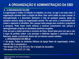 A ORGANIZAÇÃO E ADMINISTRAÇÃO DA EBD 
A. A ORGANIZAÇÃO DA EBD 
A organização é ordem. É método no trabalho, no viver, no agir e em tudo mais. A 
organização permeia toda a criação de Deus, bem como todas as suas cousas. A 
desorganização e a desordem destroem a vida de qualquer pessoa, igreja ou 
qualquer pessoa, igreja ou organização secular. Por seu turno, o crescimento sem 
ordem é aparente e infrutífero. Sim, porque toda energia sem controle é prejudicial 
e perigosa. Pode haver muito esforço e nenhum crescimento real, porque a 
desorganização aniquila os resultados positivos surgidos. 
Uma vez que a ordem permeia o universo de Deus, temos base para crer que o céu 
é lugar de perfeita ordem. Leis precisas e infalíveis regulam e controlam toda a 
Natureza, desde o minúsculo átomo até os maiores corpos celestes. 
a. ORGANIZAÇÃO NA BÍBLIA 
1. Na Igreja. Todos os símbolos bíblicos da Igreja falam de organização, ordem, 
método. Ela é comparada a: 
Um templo (1Co 3.16; Ef 2.21). Ver o templo de Jerusalém. 
Um corpo (1Co 12.27; Cl 1.24). 
Material Preparado Por Pr João Luiz Marques – 
CPPED 2009 
 