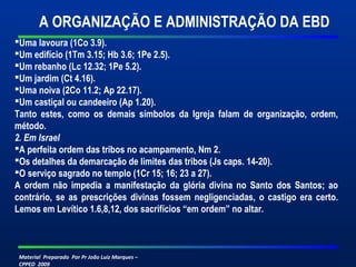 A ORGANIZAÇÃO E ADMINISTRAÇÃO DA EBD 
Uma lavoura (1Co 3.9). 
Um edifício (1Tm 3.15; Hb 3.6; 1Pe 2.5). 
Um rebanho (Lc 12.32; 1Pe 5.2). 
Um jardim (Ct 4.16). 
Uma noiva (2Co 11.2; Ap 22.17). 
Um castiçal ou candeeiro (Ap 1.20). 
Tanto estes, como os demais símbolos da Igreja falam de organização, ordem, 
método. 
2. Em Israel 
A perfeita ordem das tribos no acampamento, Nm 2. 
Os detalhes da demarcação de limites das tribos (Js caps. 14-20). 
O serviço sagrado no templo (1Cr 15; 16; 23 a 27). 
A ordem não impedia a manifestação da glória divina no Santo dos Santos; ao 
contrário, se as prescrições divinas fossem negligenciadas, o castigo era certo. 
Lemos em Levítico 1.6,8,12, dos sacrifícios “em ordem” no altar. 
Material Preparado Por Pr João Luiz Marques – 
CPPED 2009 
 
