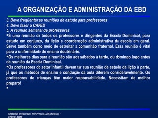 A ORGANIZAÇÃO E ADMINISTRAÇÃO DA EBD 
3. Deve freqüentar as reuniões de estudo para professores 
4. Deve fazer o CAPED 
5. A reunião semanal de professores 
É uma reunião de todos os professores e dirigentes da Escola Dominical, para 
estudo em conjunto, da lição e coordenação administrativa da escola em geral. 
Serve também como meio de estreitar a comunhão fraternal. Essa reunião é vital 
para a uniformidade do ensino doutrinário. 
Os melhores dias para a reunião são aos sábados à tarde, ou domingo logo antes 
da reunião da Escola Dominical. 
Os professores do setor infantil devem ter sua reunião de estudo da lição à parte, 
já que os métodos de ensino e condução da aula diferem consideravelmente. Os 
professores de crianças têm maior responsabilidade. Necessitam de melhor 
preparo! 
 
Material Preparado Por Pr João Luiz Marques – 
CPPED 2009 
 