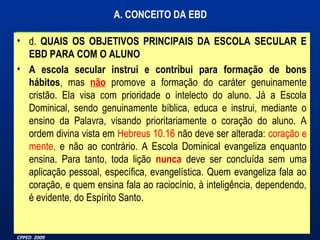 A. CONCEITO DA EBD 
• d. QUAIS OS OBJETIVOS PRINCIPAIS DA ESCOLA SECULAR E 
EBD PARA COM O ALUNO 
• A escola secular instrui e contribui para formação de bons 
hábitos, mas não promove a formação do caráter genuinamente 
cristão. Ela visa com prioridade o intelecto do aluno. Já a Escola 
Dominical, sendo genuinamente bíblica, educa e instrui, mediante o 
ensino da Palavra, visando prioritariamente o coração do aluno. A 
ordem divina vista em Hebreus 10.16 não deve ser alterada: coração e 
mente, e não ao contrário. A Escola Dominical evangeliza enquanto 
ensina. Para tanto, toda lição nunca deve ser concluída sem uma 
aplicação pessoal, específica, evangelística. Quem evangeliza fala ao 
coração, e quem ensina fala ao raciocínio, à inteligência, dependendo, 
é evidente, do Espírito Santo. 
Material Preparado Por Pr João Luiz Marques – 
CPPED 2009 
 