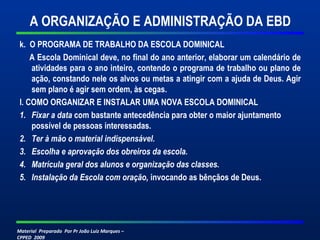 A ORGANIZAÇÃO E ADMINISTRAÇÃO DA EBD 
k. O PROGRAMA DE TRABALHO DA ESCOLA DOMINICAL 
A Escola Dominical deve, no final do ano anterior, elaborar um calendário de 
atividades para o ano inteiro, contendo o programa de trabalho ou plano de 
ação, constando nele os alvos ou metas a atingir com a ajuda de Deus. Agir 
sem plano é agir sem ordem, às cegas. 
l. COMO ORGANIZAR E INSTALAR UMA NOVA ESCOLA DOMINICAL 
1. Fixar a data com bastante antecedência para obter o maior ajuntamento 
possível de pessoas interessadas. 
2. Ter à mão o material indispensável. 
3. Escolha e aprovação dos obreiros da escola. 
4. Matrícula geral dos alunos e organização das classes. 
5. Instalação da Escola com oração, invocando as bênçãos de Deus. 
Material Preparado Por Pr João Luiz Marques – 
CPPED 2009 
