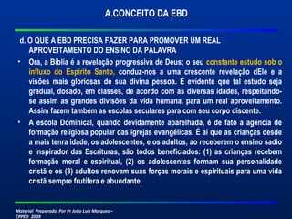 A.CONCEITO DA EBD 
d. O QUE A EBD PRECISA FAZER PARA PROMOVER UM REAL 
APROVEITAMENTO DO ENSINO DA PALAVRA 
• Ora, a Bíblia é a revelação progressiva de Deus; o seu constante estudo sob o 
influxo do Espírito Santo, conduz-nos a uma crescente revelação dEle e a 
visões mais gloriosas de sua divina pessoa. É evidente que tal estudo seja 
gradual, dosado, em classes, de acordo com as diversas idades, respeitando-se 
assim as grandes divisões da vida humana, para um real aproveitamento. 
Assim fazem também as escolas seculares para com seu corpo discente. 
• A escola Dominical, quando devidamente aparelhada, é de fato a agência de 
formação religiosa popular das igrejas evangélicas. É aí que as crianças desde 
a mais tenra idade, os adolescentes, e os adultos, ao receberem o ensino sadio 
e inspirador das Escrituras, são todos beneficiados: (1) as crianças recebem 
formação moral e espiritual, (2) os adolescentes formam sua personalidade 
cristã e os (3) adultos renovam suas forças morais e espirituais para uma vida 
cristã sempre frutífera e abundante. 
Material Preparado Por Pr João Luiz Marques – 
CPPED 2009 
 