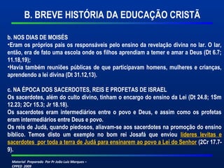 B. BREVE HISTÓRIA DA EDUCAÇÃO CRISTÃ 
b. NOS DIAS DE MOISÉS 
•Eram os próprios pais os responsáveis pelo ensino da revelação divina no lar. O lar, 
então, era de fato uma escola onde os filhos aprendiam a temer e amar a Deus (Dt 6.7; 
11.18,19); 
•Havia também reuniões públicas de que participavam homens, mulheres e crianças, 
aprendendo a lei divina (Dt 31.12,13). 
c. NA ÉPOCA DOS SACERDOTES, REIS E PROFETAS DE ISRAEL 
Os sacerdotes, além do culto divino, tinham o encargo do ensino da Lei (Dt 24.8; 1Sm 
12.23; 2Cr 15.3; Jr 18.18). 
Os sacerdotes eram intermediários entre o povo e Deus, e assim como os profetas 
eram intermediários entre Deus e povo. 
Os reis de Judá, quando piedosos, aliavam-se aos sacerdotes na promoção do ensino 
bíblico. Temos disto um exemplo no bom rei Josafá que enviou líderes levitas e 
sacerdotes por toda a terra de Judá para ensinarem ao povo a Lei do Senhor (2Cr 17.7- 
9). 
Material Preparado Por Pr João Luiz Marques – 
CPPED 2009 
 
