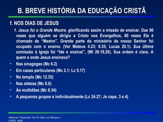 B. BREVE HISTÓRIA DA EDUCAÇÃO CRISTÃ f. NOS DIAS DE JESUS 1. Jesus foi o Grande Mestre , glorificando assim a missão de ensinar. Das 90 vezes que alguém se dirigiu a Cristo nos Evangelhos, 60 vezes Ele é chamado de “Mestre”. Grande parte do ministério de nosso Senhor foi ocupado com o ensino. (Ver Mateus 4.23; 9.35; Lucas 20.1). Sua última comissão à Igreja foi “Ide e ensinai”, (Mt 28.19,20). Sua ordem é clara. A quem e onde Jesus ensinava? Nas sinagogas (Mc 6.2) Em casas particulares (Mc 2.1; Lc 5.17) No templo (Mc 12.35) Nas aldeias (Mc 6.6) Às multidões (Mc 6.34) A pequenos grupos e individualmente (Lc 24.27; Jo caps. 3 e 4) 