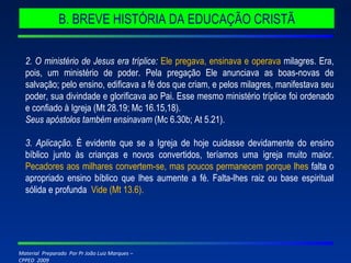 2. O ministério de Jesus era tríplice:  Ele pregava, ensinava e operava  milagres. Era, pois, um ministério de poder. Pela pregação Ele anunciava as boas-novas de salvação; pelo ensino, edificava a fé dos que criam, e pelos milagres, manifestava seu poder, sua divindade e glorificava ao Pai. Esse mesmo ministério tríplice foi ordenado e confiado à Igreja (Mt 28.19; Mc 16.15,18). Seus apóstolos também ensinavam  (Mc 6.30b; At 5.21). 3. Aplicação.  É evidente que se a Igreja de hoje cuidasse devidamente do ensino bíblico junto às crianças e novos convertidos, teríamos uma igreja muito maior.  Pecadores aos milhares convertem-se, mas poucos permanecem porque lhes  falta o apropriado ensino bíblico que lhes aumente a fé. Falta-lhes raiz ou base espiritual sólida e profunda .  Vide (Mt 13.6). B. BREVE HISTÓRIA DA EDUCAÇÃO CRISTÃ 