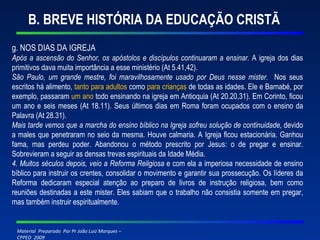 B. BREVE HISTÓRIA DA EDUCAÇÃO CRISTÃ g. NOS DIAS DA IGREJA Após a ascensão do Senhor, os apóstolos e discípulos continuaram a ensinar.  A igreja dos dias primitivos dava muita importância a esse ministério (At 5.41,42). São Paulo, um grande mestre, foi maravilhosamente usado por Deus nesse mister.   Nos seus escritos há alimento,  tanto para adultos  como  para crianças  de todas as idades. Ele e Barnabé, por exemplo, passaram  um ano  todo ensinando na igreja em Antioquia (At 20.20,31). Em Corinto, ficou um ano e seis meses (At 18.11). Seus últimos dias em Roma foram ocupados com o ensino da Palavra (At 28.31). Mais tarde vemos que a marcha do ensino bíblico na Igreja sofreu solução de continuidade,  devido a males que penetraram no seio da mesma. Houve calmaria. A Igreja ficou estacionária. Ganhou fama, mas perdeu poder. Abandonou o método prescrito por Jesus: o de pregar e ensinar. Sobrevieram a seguir as densas trevas espirituais da Idade Média. 4. Muitos séculos depois, veio a Reforma Religiosa  e com ela a imperiosa necessidade de ensino bíblico para instruir os crentes, consolidar o movimento e garantir sua prossecução. Os líderes da Reforma dedicaram especial atenção ao preparo de livros de instrução religiosa, bem como reuniões destinadas a este mister. Eles sabiam que o trabalho não consistia somente em pregar, mas também instruir espiritualmente. 