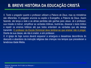 B. BREVE HISTÓRIA DA EDUCAÇÃO CRISTÃ 5. Tanto o pregador quanto o professor utilizam a Palavra de Deus , mas os ministérios são diferentes. O pregador anuncia ou expõe o Evangelho, a Palavra de Deus. Assim fazendo, ele lança a rede e as almas perdidas são ganhas para Jesus. Já o professor, sua missão é instruir, simplificar as verdades bíblicas, ilustrá-las, dissecar o texto bíblico e repetir os ensinos bíblicos até que todos entendam as verdades que ele deseja transmitir.  O professor da Escola Dominical deve lembrar-se que ensinar não é pregar.   Diante de sua classe, ele não é orador, e sim professor. 6. A Igreja de hoje nunca deverá esquecer  a amargura e desastrosa decorrência do descuido e abandono da instrução religiosa das crianças nos tempos que precederam a tenebrosa Idade Média. 