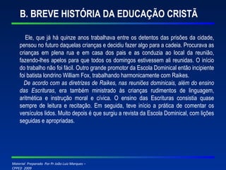 B. BREVE HISTÓRIA DA EDUCAÇÃO CRISTÃ Ele, que já há quinze anos trabalhava entre os detentos das prisões da cidade, pensou no futuro daquelas crianças e decidiu fazer algo para a cadeia. Procurava as crianças em plena rua e em casa dos pais e as conduzia ao local da reunião, fazendo-lhes apelos para que todos os domingos estivessem ali reunidas. O início do trabalho não foi fácil. Outro grande promotor da Escola Dominical então incipiente foi batista londrino William Fox, trabalhando harmonicamente com Raikes. De acordo com as diretrizes de Raikes, nas reuniões dominicais, além do ensino das Escrituras , era também ministrado às crianças rudimentos de linguagem, aritmética e instrução moral e cívica. O ensino das Escrituras consistia quase sempre de leitura e recitação. Em seguida, teve início a prática de comentar os versículos lidos. Muito depois é que surgiu a revista da Escola Dominical, com lições seguidas e apropriadas. 