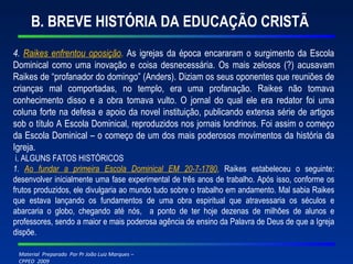 B. BREVE HISTÓRIA DA EDUCAÇÃO CRISTÃ 4.  Raikes enfrentou oposição .  As igrejas da época encararam o surgimento da Escola Dominical como uma inovação e coisa desnecessária. Os mais zelosos (?) acusavam Raikes de “profanador do domingo” (Anders). Diziam os seus oponentes que reuniões de crianças mal comportadas, no templo, era uma profanação. Raikes não tomava conhecimento disso e a obra tomava vulto. O jornal do qual ele era redator foi uma coluna forte na defesa e apoio da novel instituição, publicando extensa série de artigos sob o título A Escola Dominical, reproduzidos nos jornais londrinos. Foi assim o começo da Escola Dominical – o começo de um dos mais poderosos movimentos da história da Igreja. i. ALGUNS FATOS HISTÓRICOS 1.  Ao fundar a primeira Escola Dominical EM 20-7-1780 ,  Raikes estabeleceu o seguinte: desenvolver inicialmente uma fase experimental de três anos de trabalho. Após isso, conforme os frutos produzidos, ele divulgaria ao mundo tudo sobre o trabalho em andamento. Mal sabia Raikes que estava lançando os fundamentos de uma obra espiritual que atravessaria os séculos e abarcaria o globo, chegando até nós,  a ponto de ter hoje dezenas de milhões de alunos e professores, sendo a maior e mais poderosa agência de ensino da Palavra de Deus de que a Igreja dispõe. 