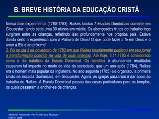 B. BREVE HISTÓRIA DA EDUCAÇÃO CRISTÃ Nessa fase experimental (1780-1783), Raikes fundou 7 Escolas Dominicais somente em Gloucester, tendo cada uma 30 alunos em média. Os abençoados frutos do trabalho logo surgiram entre as crianças, refletindo isso profundamente nos próprios pais. Estava dando certo a experiência com a Palavra de Deus! O que pode fazer a fé em Deus e o amor a Ele e ao próximo! 2. Foi no dia 3 de novembro de 1783 em que Raikes triunfalmente publicou em seu jornal a transformação ocorrida na vida de suas crianças .  Até hoje, 3.11.1783 é considerado como o dia natalício da Escola Dominical. Os benditos  e abundantes resultados causaram tal impacto no modo de vida da sociedade, que um ano após (1784), Raikes era o homem mais popular da Inglaterra. No ano seguinte (1785) ele organizou a primeira União de Escolas Dominicais, em Gloucester. Agora, as igrejas passaram a dar apoio ao trabalho de Raikes. A Escola Dominical passou das casas particulares para os templos, os quais passaram a encher-se de crianças. 