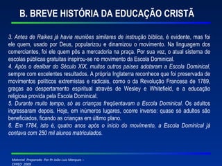 B. BREVE HISTÓRIA DA EDUCAÇÃO CRISTÃ 3. Antes de Raikes já havia reuniões similares de instrução bíblica,  é evidente, mas foi ele quem, usado por Deus, popularizou e dinamizou o movimento. Na linguagem dos comerciantes, foi ele quem pôs a mercadoria na praça. Por sua vez, o atual sistema de escolas públicas gratuitas inspirou-se no movimento da Escola Dominical. 4. Após o dealbar do Século XIX, muitos outros países adotaram a Escola Dominical,  sempre com excelentes resultados. A própria Inglaterra reconhece que foi preservada de movimentos políticos extremistas e radicais, como o da Revolução Francesa de 1789, graças ao despertamento espiritual através de Wesley e Whitefield, e a educação religiosa provida pela Escola Dominical. 5. Durante muito tempo, só as crianças freqüentavam a Escola Dominical.  Os adultos ingressaram depois. Hoje, em inúmeros lugares, ocorre inverso: quase só adultos são beneficiados, ficando as crianças em último plano. 6. Em 1784, isto é, quatro anos após o início do movimento, a Escola Dominical já contava com 250 mil alunos matriculados. 