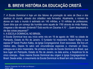 B. BREVE HISTÓRIA DA EDUCAÇÃO CRISTÃ 7. A Escola Dominical é hoje um dos fatores da promoção do reino de Deus e dos destinos do mundo, através dos cidadãos nela formados.  Atualmente, o número de alunos em todo o mundo é estimado em 145 milhões, e 10 milhões de professores. Quem diria que um começo tão humilde como aquele de 1780 através do irmão Raikes, chegasse a tão elevado dividendo? Está escrito em Zacarias 4.10 “...Quem desprezará o dia das coisas pequenas?” h. A ESCOLA DOMINICAL NO BRASIL A Escola Dominical teve seu início entre nós em 19 de agosto de 1855 na cidade de Petrópolis, Estado do Rio de Janeiro. O fundador foi missionário Robert Kalley e sua esposa Dª Sarah Poulton Kalley, da Igreja Congregacional. Eram escoceses. Ele fora um médico ateu. Depois foi salvo sob circunstâncias especiais e, chamado pó Deus, entregou-se à obra missionária. Na primeira reunião da Escola Dominical no Brasil, que teve lugar em Petrópolis, Estado do Rio de Janeiro, na data acima, a freqüência foi de cinco crianças... Essa mesma Escola Dominical deu origem à Igreja Congregacional no Brasil. Desde então, o crescimento da Escola Dominical no Brasil tem sido maravilhoso. 