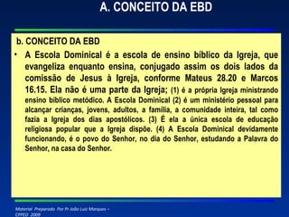 A. CONCEITO DA EBD   b. CONCEITO DA EBD A Escola Dominical é a escola de ensino bíblico da Igreja, que evangeliza enquanto ensina, conjugado assim os dois lados da comissão de Jesus à Igreja, conforme Mateus 28.20 e Marcos 16.15. Ela não é uma parte da Igreja;  (1) é a própria Igreja ministrando ensino bíblico metódico. A Escola Dominical (2) é um ministério pessoal para alcançar crianças, jovens, adultos, a família, a comunidade inteira, tal como fazia a Igreja dos dias apostólicos. (3) É ela a única escola de educação religiosa popular que a Igreja dispõe. (4) A Escola Dominical devidamente funcionando, é o povo do Senhor, no dia do Senhor, estudando a Palavra do Senhor, na casa do Senhor. 