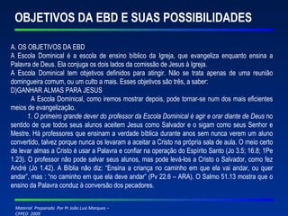 OBJETIVOS DA EBD E SUAS POSSIBILIDADES A. OS OBJETIVOS DA EBD A Escola Dominical é a escola de ensino bíblico da Igreja, que evangeliza enquanto ensina a Palavra de Deus. Ela conjuga os dois lados da comissão de Jesus à Igreja. A Escola Dominical tem objetivos definidos para atingir. Não se trata apenas de uma reunião domingueira comum, ou um culto a mais. Esses objetivos são três, a saber: GANHAR ALMAS PARA JESUS A Escola Dominical, como iremos mostrar depois, pode tornar-se num dos mais eficientes meios de evangelização. 1. O primeiro grande dever do professor da Escola Dominical é agir e orar diante de Deus  no sentido de que todos seus alunos aceitem Jesus como Salvador e o sigam como seus Senhor e Mestre. Há professores que ensinam a verdade bíblica durante anos sem nunca verem um aluno convertido, talvez porque nunca os levaram a aceitar a Cristo na própria sala de aula. O meio certo de levar almas a Cristo é usar a Palavra e confiar na operação do Espírito Santo (Jo 3.5; 16.8; 1Pe 1.23). O professor não pode salvar seus alunos, mas pode levá-los a Cristo o Salvador, como fez André (Jo 1.42). A Bíblia não diz: “Ensina a criança no caminho em que ela vai andar, ou quer andar”, mas : “no caminho em que ela deve andar” (Pv 22.6 – ARA). O Salmo 51.13 mostra que o ensino da Palavra conduz à conversão dos pecadores.   