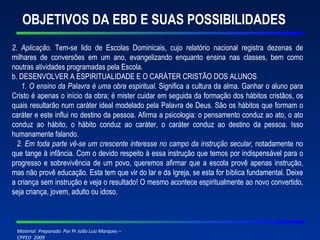 OBJETIVOS DA EBD E SUAS POSSIBILIDADES 2. Aplicação.  Tem-se lido de Escolas Dominicais, cujo relatório nacional registra dezenas de milhares de conversões em um ano, evangelizando enquanto ensina nas classes, bem como noutras atividades programadas pela Escola. b. DESENVOLVER A ESPIRITUALIDADE E O CARÁTER CRISTÃO DOS ALUNOS 1. O ensino da Palavra é uma obra espiritual.  Significa a cultura da alma. Ganhar o aluno para Cristo é apenas o início da obra; é mister cuidar em seguida da formação dos hábitos cristãos, os quais resultarão num caráter ideal modelado pela Palavra de Deus. São os hábitos que formam o caráter e este influi no destino da pessoa. Afirma a psicologia: o pensamento conduz ao ato, o ato conduz ao hábito, o hábito conduz ao caráter, o caráter conduz ao destino da pessoa. Isso humanamente falando. 2. Em toda parte vê-se um crescente interesse no campo da instrução secular,  notadamente no que tange à infância. Com o devido respeito à essa instrução que temos por indispensável para o progresso e sobrevivência de um povo, queremos afirmar que a escola provê apenas instrução, mas não provê educação. Esta tem que vir do lar e da Igreja, se esta for bíblica fundamental. Deixe a criança sem instrução e veja o resultado! O mesmo acontece espiritualmente ao novo convertido, seja criança, jovem, adulto ou idoso. 