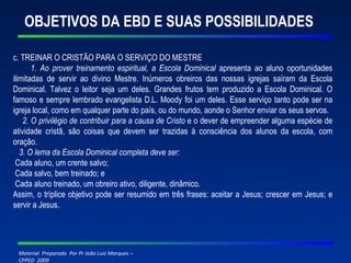 OBJETIVOS DA EBD E SUAS POSSIBILIDADES c. TREINAR O CRISTÃO PARA O SERVIÇO DO MESTRE 1. Ao prover treinamento espiritual, a Escola Dominical  apresenta ao aluno oportunidades ilimitadas de servir ao divino Mestre. Inúmeros obreiros das nossas igrejas saíram da Escola Dominical. Talvez o leitor seja um deles. Grandes frutos tem produzido a Escola Dominical. O famoso e sempre lembrado evangelista D.L. Moody foi um deles. Esse serviço tanto pode ser na igreja local, como em qualquer parte do país, ou do mundo, aonde o Senhor enviar os seus servos. 2. O privilégio de contribuir para a causa de Cristo  e o dever de empreender alguma espécie de atividade cristã, são coisas que devem ser trazidas à consciência dos alunos da escola, com oração. 3. O lema da Escola Dominical completa deve ser: Cada aluno, um crente salvo; Cada salvo, bem treinado; e Cada aluno treinado, um obreiro ativo, diligente, dinâmico. Assim, o tríplice objetivo pode ser resumido em três frases: aceitar a Jesus; crescer em Jesus; e servir a Jesus. 