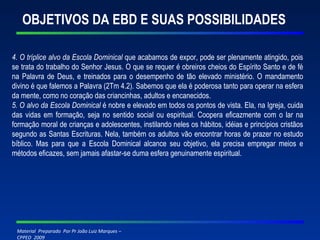 OBJETIVOS DA EBD E SUAS POSSIBILIDADES 4. O tríplice alvo da Escola Dominical  que acabamos de expor, pode ser plenamente atingido, pois se trata do trabalho do Senhor Jesus. O que se requer é obreiros cheios do Espírito Santo e de fé na Palavra de Deus, e treinados para o desempenho de tão elevado ministério. O mandamento divino é que falemos a Palavra (2Tm 4.2). Sabemos que ela é poderosa tanto para operar na esfera da mente, como no coração das criancinhas, adultos e encanecidos. 5. O alvo da Escola Dominical  é nobre e elevado em todos os pontos de vista. Ela, na Igreja, cuida das vidas em formação, seja no sentido social ou espiritual. Coopera eficazmente com o lar na formação moral de crianças e adolescentes, instilando neles os hábitos, idéias e princípios cristãos segundo as Santas Escrituras. Nela, também os adultos vão encontrar horas de prazer no estudo bíblico. Mas para que a Escola Dominical alcance seu objetivo, ela precisa empregar meios e métodos eficazes, sem jamais afastar-se duma esfera genuinamente espiritual. 