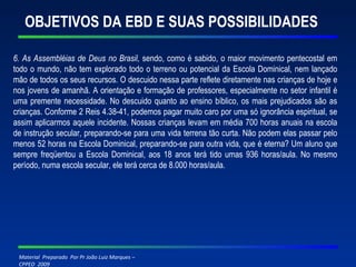 OBJETIVOS DA EBD E SUAS POSSIBILIDADES 6. As Assembléias de Deus no Brasil,  sendo, como é sabido, o maior movimento pentecostal em todo o mundo, não tem explorado todo o terreno ou potencial da Escola Dominical, nem lançado mão de todos os seus recursos. O descuido nessa parte reflete diretamente nas crianças de hoje e nos jovens de amanhã. A orientação e formação de professores, especialmente no setor infantil é uma premente necessidade.   No descuido quanto ao ensino bíblico, os mais prejudicados são as crianças. Conforme 2 Reis 4.38-41, podemos pagar muito caro por uma só ignorância espiritual, se assim aplicarmos aquele incidente. Nossas crianças levam em média 700 horas anuais na escola de instrução secular, preparando-se para uma vida terrena tão curta. Não podem elas passar pelo menos 52 horas na Escola Dominical, preparando-se para outra vida, que é eterna? Um aluno que sempre freqüentou a Escola Dominical, aos 18 anos terá tido umas 936 horas/aula. No mesmo período, numa escola secular, ele terá cerca de 8.000 horas/aula. 