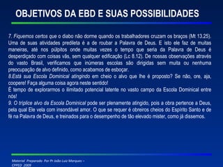 OBJETIVOS DA EBD E SUAS POSSIBILIDADES 7. Fiquemos certos que  o diabo não dorme quando os trabalhadores cruzam os braços (Mt 13.25). Uma de suas atividades predileta é a de roubar a Palavra de Deus. E isto ele faz de muitas maneiras, até nos púlpitos onde muitas vezes o tempo que seria da Palavra de Deus é desperdiçado com coisas vãs, sem qualquer edificação (Lc 8.12). De nossas observações através do vasto Brasil, verificamos que inúmeras escolas são dirigidas sem muita ou nenhuma preocupação de alvo definido, como acabamos de esboçar. 8.Está sua Escola Dominical atingindo  em cheio o alvo que lhe é proposto? Se não, ore, aja, coopere! Faça alguma coisa agora neste sentido! É tempo de explorarmos o ilimitado potencial latente no vasto campo da Escola Dominical entre nós! 9. O tríplice alvo da Escola Dominical  pode ser plenamente atingido, pois a obra pertence a Deus, pela qual Ele vela com insondável amor. O que se requer é obreiros cheios do Espírito Santo e de fé na Palavra de Deus, e treinados para o desempenho de tão elevado mister, como já dissemos. 